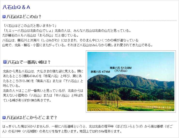 八石山Ｑ＆Ａ 八石山はどこの山？ 「八石山はどこの山だと思いますか？」  「えエッ…八石山は北条の山でしょ」北条の人は、みんな八石山は北条の山だと思っている。  だが鯖石の人も八石山は「おらが山」だと信じている。  八石山は、鯖石川と渋海川（しぶみがわ）にはさまれ、そのまん中にいくつかの峰が連なっている  山地で、北条・鯖石・小国にまたがっている。それほど八石山はみんなから親しまれ愛されてきた山である。 八石山で一番高い峰は？ 北条から見る八石山は、大仏さまの寝た姿に見える。頭にあたるところ(標高747Ｍ)を「赤尾八石」と呼び、肩にあたるところ(513.8M)を「南条八石」または「下八石山」と呼んでいる。 北条の人々はここが一番高いと思っているが、北条からは見えない小国町の「八石山」または「中八石山」と呼ばれている峰があり約518Mの高さです。 八石山で一番高い峰  八石山はどこからどこまで？ はっきりした境は分かりませんが、一般に八石連峰というと、北は北条の程平峠（ほどだいらとうげ）から南は善根（ぜごん）の石川峠（八石城跡）のあたりを指すと思います。地図上では約５Km程あります。