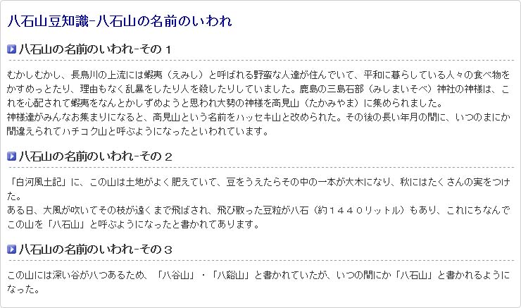 八石山豆知識-八石山の名前のいわれ 八石山の名前のいわれ-その１ むかしむかし、長鳥川の上流には蝦夷（えみし）と呼ばれる野蛮な人達が住んでいて、平和に暮らしている人々の食べ物をかすめっとたり、理由もなく乱暴をしたり人を殺したりしていました。鹿島の三島石部（みしまいそべ）神社の神様は、これを心配されて蝦夷をなんとかしずめようと思われ大勢の神様を高見山（たかみやま）に集められました。  神様達がみんなお集まりになると、高見山という名前をハッセキ山と改められた。その後の長い年月の間に、いつのまにか間違えられてハチコク山と呼ぶようになったといわれています。 八石山の名前のいわれ-その２ 「白河風土記」に、この山は土地がよく肥えていて、豆をうえたらその中の一本が大木になり、秋にはたくさんの実をつけた。  ある日、大風が吹いてその枝が遠くまで飛ばされ、飛び散った豆粒が八石（約１４４０リットル）もあり、これにちなんでこの山を「八石山」と呼ぶようになったと書かれてあります。 八石山の名前のいわれ-その３ この山には深い谷が八つあるため、「八谷山」・「八谿山」と書かれていたが、いつの間にか「八石山」と書かれるようになった。